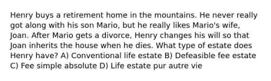 Henry buys a retirement home in the mountains. He never really got along with his son Mario, but he really likes Mario's wife, Joan. After Mario gets a divorce, Henry changes his will so that Joan inherits the house when he dies. What type of estate does Henry have? A) Conventional life estate B) Defeasible fee estate C) Fee simple absolute D) Life estate pur autre vie