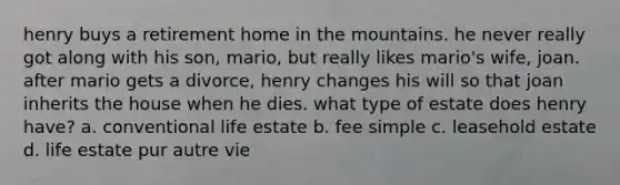 henry buys a retirement home in the mountains. he never really got along with his son, mario, but really likes mario's wife, joan. after mario gets a divorce, henry changes his will so that joan inherits the house when he dies. what type of estate does henry have? a. conventional life estate b. fee simple c. leasehold estate d. life estate pur autre vie