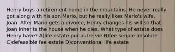 Henry buys a retirement home in the mountains. He never really got along with his son Mario, but he really likes Mario's wife, Joan. After Mario gets a divorce, Henry changes his will so that Joan inherits the house when he dies. What type of estate does Henry have? A)life estate pur autre vie B)fee simple absolute C)defeasible fee estate D)conventional life estate