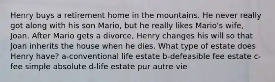 Henry buys a retirement home in the mountains. He never really got along with his son Mario, but he really likes Mario's wife, Joan. After Mario gets a divorce, Henry changes his will so that Joan inherits the house when he dies. What type of estate does Henry have? a-conventional life estate b-defeasible fee estate c-fee simple absolute d-life estate pur autre vie