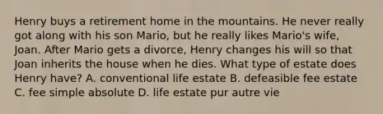 Henry buys a retirement home in the mountains. He never really got along with his son Mario, but he really likes Mario's wife, Joan. After Mario gets a divorce, Henry changes his will so that Joan inherits the house when he dies. What type of estate does Henry have? A. conventional life estate B. defeasible fee estate C. fee simple absolute D. life estate pur autre vie