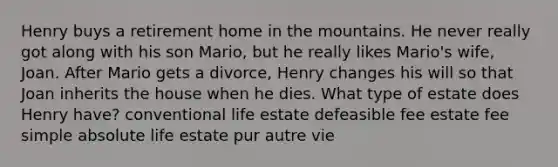 Henry buys a retirement home in the mountains. He never really got along with his son Mario, but he really likes Mario's wife, Joan. After Mario gets a divorce, Henry changes his will so that Joan inherits the house when he dies. What type of estate does Henry have? conventional life estate defeasible fee estate fee simple absolute life estate pur autre vie