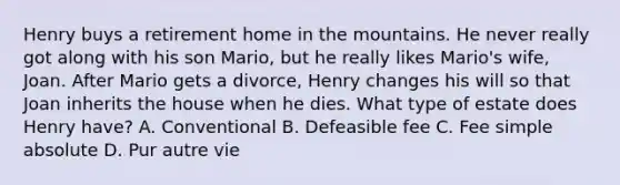 Henry buys a retirement home in the mountains. He never really got along with his son Mario, but he really likes Mario's wife, Joan. After Mario gets a divorce, Henry changes his will so that Joan inherits the house when he dies. What type of estate does Henry have? A. Conventional B. Defeasible fee C. Fee simple absolute D. Pur autre vie