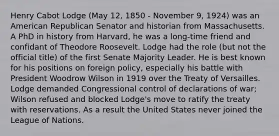 Henry Cabot Lodge (May 12, 1850 - November 9, 1924) was an American Republican Senator and historian from Massachusetts. A PhD in history from Harvard, he was a long-time friend and confidant of Theodore Roosevelt. Lodge had the role (but not the official title) of the first Senate Majority Leader. He is best known for his positions on foreign policy, especially his battle with President Woodrow Wilson in 1919 over the Treaty of Versailles. Lodge demanded Congressional control of declarations of war; Wilson refused and blocked Lodge's move to ratify the treaty with reservations. As a result the United States never joined the League of Nations.