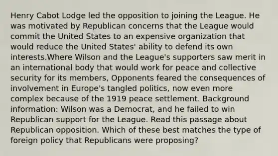 Henry Cabot Lodge led the opposition to joining the League. He was motivated by Republican concerns that the League would commit the United States to an expensive organization that would reduce the United States' ability to defend its own interests.Where Wilson and the League's supporters saw merit in an international body that would work for peace and collective security for its members, Opponents feared the consequences of involvement in Europe's tangled politics, now even more complex because of the 1919 peace settlement. Background information: Wilson was a Democrat, and he failed to win Republican support for the League. Read this passage about Republican opposition. Which of these best matches the type of foreign policy that Republicans were proposing?