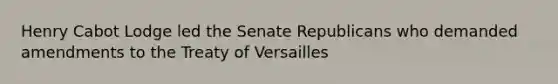 Henry Cabot Lodge led the Senate Republicans who demanded amendments to the Treaty of Versailles