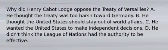 Why did Henry Cabot Lodge oppose the Treaty of Versailles? A. He thought the treaty was too harsh toward Germany. B. He thought the United States should stay out of world affairs. C. He wanted the United States to make independent decisions. D. He didn't think the League of Nations had the authority to be effective.