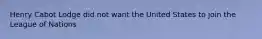 Henry Cabot Lodge did not want the United States to join the League of Nations