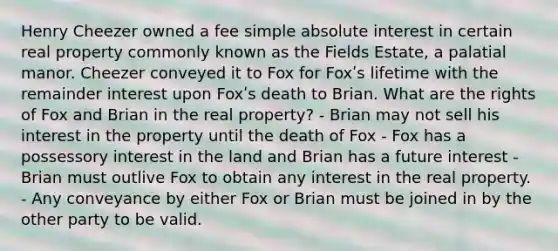 Henry Cheezer owned a fee simple absolute interest in certain real property commonly known as the Fields Estate, a palatial manor. Cheezer conveyed it to Fox for Foxʹs lifetime with the remainder interest upon Foxʹs death to Brian. What are the rights of Fox and Brian in the real property? - Brian may not sell his interest in the property until the death of Fox - Fox has a possessory interest in the land and Brian has a future interest - Brian must outlive Fox to obtain any interest in the real property. - Any conveyance by either Fox or Brian must be joined in by the other party to be valid.