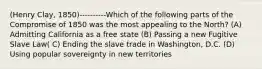 (Henry Clay, 1850)----------Which of the following parts of the Compromise of 1850 was the most appealing to the North? (A) Admitting California as a free state (B) Passing a new Fugitive Slave Law( C) Ending the slave trade in Washington, D.C. (D) Using popular sovereignty in new territories