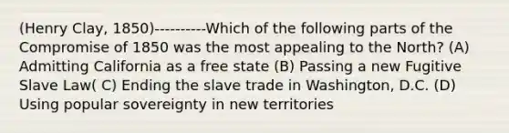 (Henry Clay, 1850)----------Which of the following parts of the Compromise of 1850 was the most appealing to the North? (A) Admitting California as a free state (B) Passing a new Fugitive Slave Law( C) Ending the slave trade in Washington, D.C. (D) Using popular sovereignty in new territories