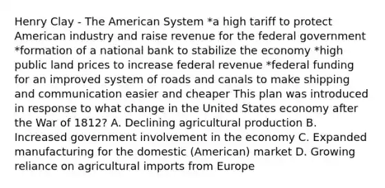 Henry Clay - The American System *a high tariff to protect American industry and raise revenue for the federal government *formation of a national bank to stabilize the economy *high public land prices to increase federal revenue *federal funding for an improved system of roads and canals to make shipping and communication easier and cheaper This plan was introduced in response to what change in the United States economy after the War of 1812? A. Declining agricultural production B. Increased government involvement in the economy C. Expanded manufacturing for the domestic (American) market D. Growing reliance on agricultural imports from Europe