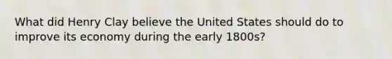 What did Henry Clay believe the United States should do to improve its economy during the early 1800s?