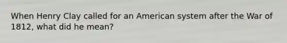 When Henry Clay called for an American system after the War of 1812, what did he mean?