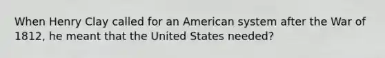 When Henry Clay called for an American system after the War of 1812, he meant that the United States needed?