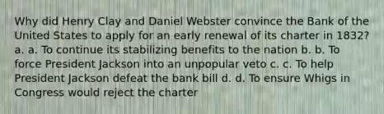 Why did Henry Clay and Daniel Webster convince the Bank of the United States to apply for an early renewal of its charter in 1832? a. a. To continue its stabilizing benefits to the nation b. b. To force President Jackson into an unpopular veto c. c. To help President Jackson defeat the bank bill d. d. To ensure Whigs in Congress would reject the charter