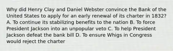 Why did Henry Clay and Daniel Webster convince the Bank of the United States to apply for an early renewal of its charter in 1832? A. To continue its stabilizing benefits to the nation B. To force President Jackson into an unpopular veto C. To help President Jackson defeat the bank bill D. To ensure Whigs in Congress would reject the charter