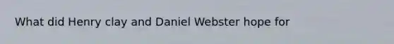 What did Henry clay and Daniel Webster hope for