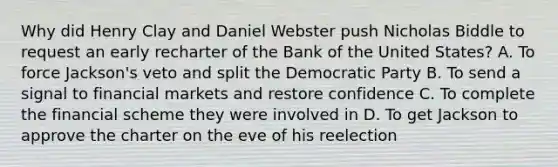 Why did Henry Clay and Daniel Webster push Nicholas Biddle to request an early recharter of the Bank of the United States? A. To force Jackson's veto and split the Democratic Party B. To send a signal to financial markets and restore confidence C. To complete the financial scheme they were involved in D. To get Jackson to approve the charter on the eve of his reelection