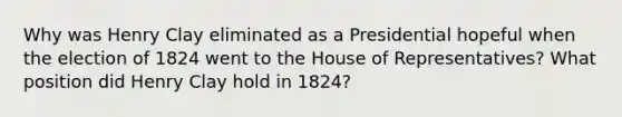 Why was Henry Clay eliminated as a Presidential hopeful when the election of 1824 went to the House of Representatives? What position did Henry Clay hold in 1824?