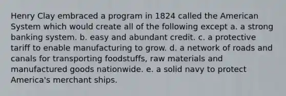 Henry Clay embraced a program in 1824 called the American System which would create all of the following except a. a strong banking system. b. easy and abundant credit. c. a protective tariff to enable manufacturing to grow. d. a network of roads and canals for transporting foodstuffs, raw materials and manufactured goods nationwide. e. a solid navy to protect America's merchant ships.