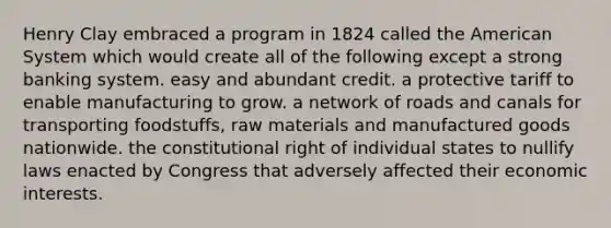 Henry Clay embraced a program in 1824 called the American System which would create all of the following except a strong banking system. easy and abundant credit. a protective tariff to enable manufacturing to grow. a network of roads and canals for transporting foodstuffs, raw materials and manufactured goods nationwide. the constitutional right of individual states to nullify laws enacted by Congress that adversely affected their economic interests.