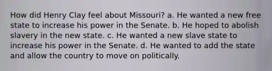 How did Henry Clay feel about Missouri? a. He wanted a new free state to increase his power in the Senate. b. He hoped to abolish slavery in the new state. c. He wanted a new slave state to increase his power in the Senate. d. He wanted to add the state and allow the country to move on politically.