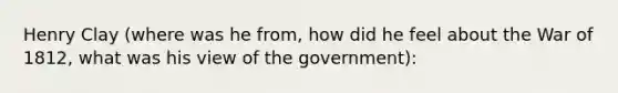 Henry Clay (where was he from, how did he feel about the War of 1812, what was his view of the government):