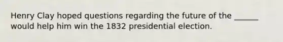 Henry Clay hoped questions regarding the future of the ______ would help him win the 1832 presidential election.