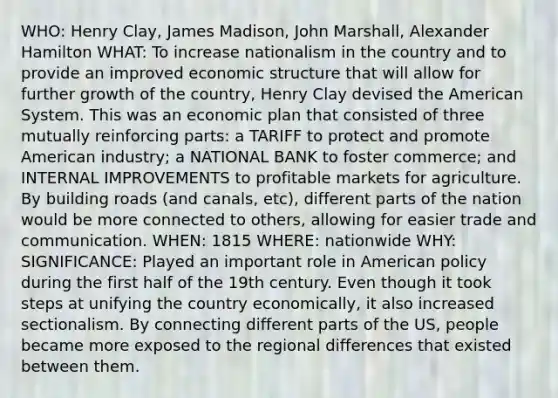 WHO: Henry Clay, James Madison, John Marshall, Alexander Hamilton WHAT: To increase nationalism in the country and to provide an improved economic structure that will allow for further growth of the country, Henry Clay devised the American System. This was an economic plan that consisted of three mutually reinforcing parts: a TARIFF to protect and promote American industry; a NATIONAL BANK to foster commerce; and INTERNAL IMPROVEMENTS to profitable markets for agriculture. By building roads (and canals, etc), different parts of the nation would be more connected to others, allowing for easier trade and communication. WHEN: 1815 WHERE: nationwide WHY: SIGNIFICANCE: Played an important role in American policy during the first half of the 19th century. Even though it took steps at unifying the country economically, it also increased sectionalism. By connecting different parts of the US, people became more exposed to the regional differences that existed between them.