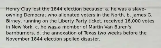 Henry Clay lost the 1844 election because: a. he was a slave-owning Democrat who alienated voters in the North. b. James G. Birney, running on the Liberty Party ticket, received 16,000 votes in New York. c. he was a member of Martin Van Buren's barnburners. d. the annexation of Texas two weeks before the November 1844 election spelled disaster.