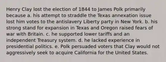 Henry Clay lost the election of 1844 to James Polk primarily because a. his attempt to straddle the Texas annexation issue lost him votes to the antislavery Liberty party in New York. b. his strong stand for expansion in Texas and Oregon raised fears of war with Britain. c. he supported lower tariffs and an independent Treasury system. d. he lacked experience in presidential politics. e. Polk persuaded voters that Clay would not aggressively seek to acquire California for the United States.