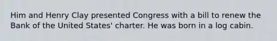 Him and Henry Clay presented Congress with a bill to renew the Bank of the United States' charter. He was born in a log cabin.