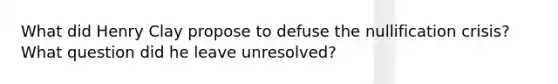 What did Henry Clay propose to defuse the nullification crisis? What question did he leave unresolved?