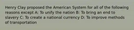 Henry Clay proposed the American System for all of the following reasons except A: To unify the nation B: To bring an end to slavery C: To create a national currency D: To improve methods of transportation