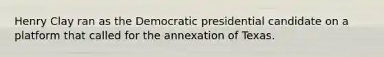 Henry Clay ran as the Democratic presidential candidate on a platform that called for the annexation of Texas.