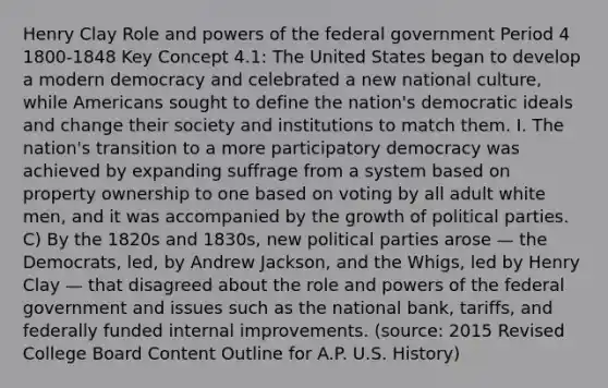 Henry Clay Role and powers of the federal government Period 4 1800-1848 Key Concept 4.1: The United States began to develop a modern democracy and celebrated a new national culture, while Americans sought to define the nation's democratic ideals and change their society and institutions to match them. I. The nation's transition to a more participatory democracy was achieved by expanding suffrage from a system based on property ownership to one based on voting by all adult white men, and it was accompanied by the growth of political parties. C) By the 1820s and 1830s, new political parties arose — the Democrats, led, by Andrew Jackson, and the Whigs, led by Henry Clay — that disagreed about the role and powers of the federal government and issues such as the national bank, tariffs, and federally funded internal improvements. (source: 2015 Revised College Board Content Outline for A.P. U.S. History)