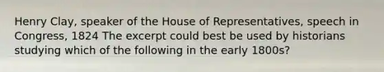 Henry Clay, speaker of the House of Representatives, speech in Congress, 1824 The excerpt could best be used by historians studying which of the following in the early 1800s?