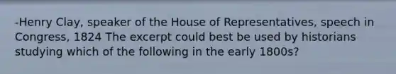 -Henry Clay, speaker of the House of Representatives, speech in Congress, 1824 The excerpt could best be used by historians studying which of the following in the early 1800s?