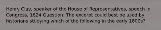 Henry Clay, speaker of the House of Representatives, speech in Congress, 1824 Question: The excerpt could best be used by historians studying which of the following in the early 1800s?