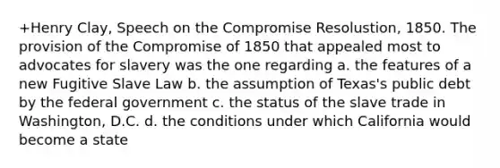 +Henry Clay, Speech on the Compromise Resolustion, 1850. The provision of the Compromise of 1850 that appealed most to advocates for slavery was the one regarding a. the features of a new Fugitive Slave Law b. the assumption of Texas's public debt by the federal government c. the status of the slave trade in Washington, D.C. d. the conditions under which California would become a state