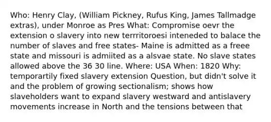 Who: Henry Clay, (William Pickney, Rufus King, James Tallmadge extras), under Monroe as Pres What: Compromise oevr the extension o slavery into new terrritoroesi inteneded to balace the number of slaves and free states- Maine is admitted as a freee state and missouri is admiited as a alsvae state. No slave states allowed above the 36 30 line. Where: USA When: 1820 Why: temporartily fixed slavery extension Question, but didn't solve it and the problem of growing sectionalism; shows how slaveholders want to expand slavery westward and antislavery movements increase in North and the tensions between that