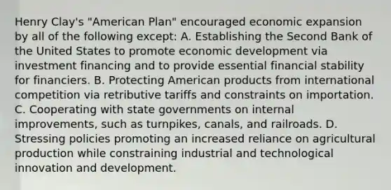 Henry Clay's "American Plan" encouraged economic expansion by all of the following except: A. Establishing the Second Bank of the United States to promote economic development via investment financing and to provide essential financial stability for financiers. B. Protecting American products from international competition via retributive tariffs and constraints on importation. C. Cooperating with state governments on internal improvements, such as turnpikes, canals, and railroads. D. Stressing policies promoting an increased reliance on agricultural production while constraining industrial and technological innovation and development.