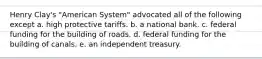 Henry Clay's "American System" advocated all of the following except a. high protective tariffs. b. a national bank. c. federal funding for the building of roads. d. federal funding for the building of canals. e. an independent treasury.