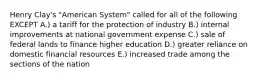 Henry Clay's "American System" called for all of the following EXCEPT A.) a tariff for the protection of industry B.) internal improvements at national government expense C.) sale of federal lands to finance higher education D.) greater reliance on domestic financial resources E.) increased trade among the sections of the nation