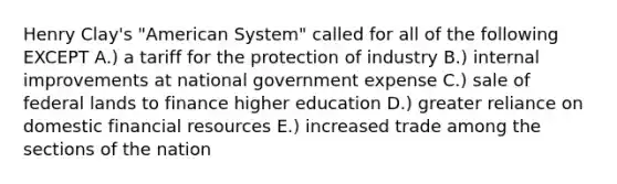 Henry Clay's "American System" called for all of the following EXCEPT A.) a tariff for the protection of industry B.) internal improvements at national government expense C.) sale of federal lands to finance higher education D.) greater reliance on domestic financial resources E.) increased trade among the sections of the nation