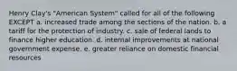 Henry Clay's "American System" called for all of the following EXCEPT a. increased trade among the sections of the nation. b. a tariff for the protection of industry. c. sale of federal lands to finance higher education. d. internal improvements at national government expense. e. greater reliance on domestic financial resources