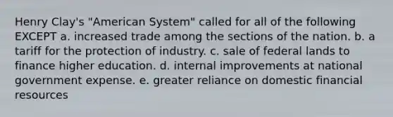 Henry Clay's "American System" called for all of the following EXCEPT a. increased trade among the sections of the nation. b. a tariff for the protection of industry. c. sale of federal lands to finance higher education. d. internal improvements at national government expense. e. greater reliance on domestic financial resources