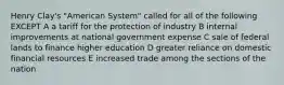 Henry Clay's "American System" called for all of the following EXCEPT A a tariff for the protection of industry B internal improvements at national government expense C sale of federal lands to finance higher education D greater reliance on domestic financial resources E increased trade among the sections of the nation