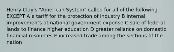 Henry Clay's "American System" called for all of the following EXCEPT A a tariff for the protection of industry B internal improvements at national government expense C sale of federal lands to finance higher education D greater reliance on domestic financial resources E increased trade among the sections of the nation